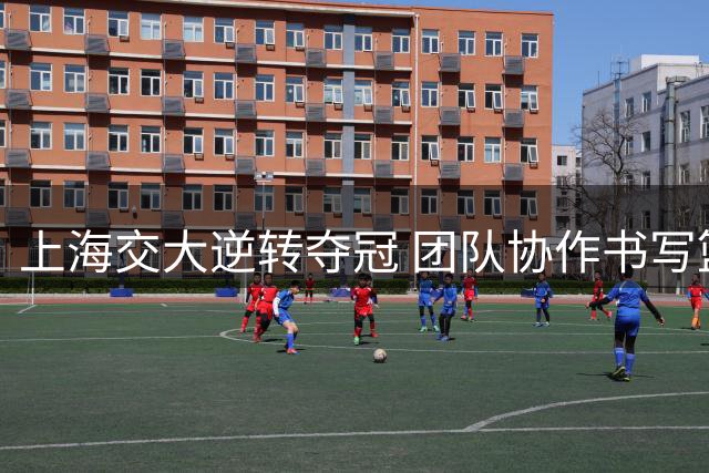 上海交大逆转夺冠 团队协作书写篮球传奇