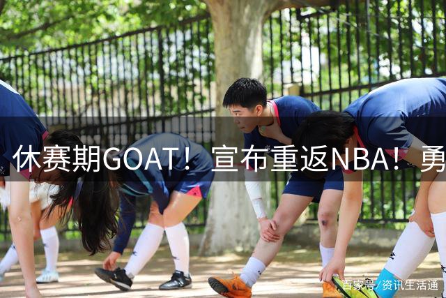 休赛期GOAT！宣布重返NBA！勇士开出训练营合同