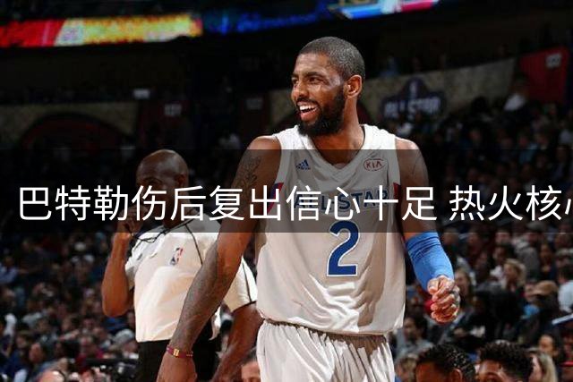 巴特勒伤后复出信心十足 热火核心表态欲延续职业生涯巅峰期