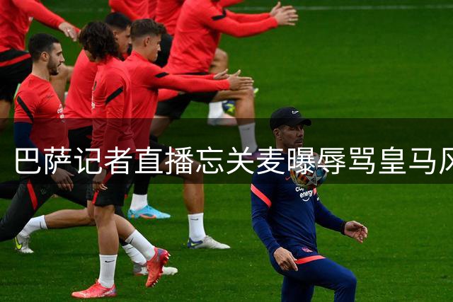 巴萨记者直播忘关麦曝辱骂皇马风波 引发西甲舆论热议