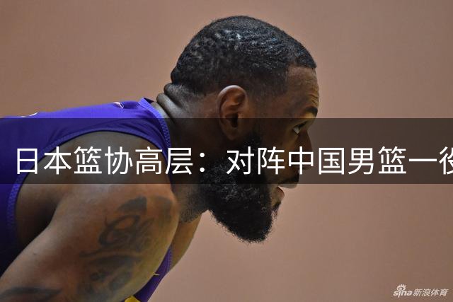 日本篮协高层：对阵中国男篮一役成为第三窗口期最大收获