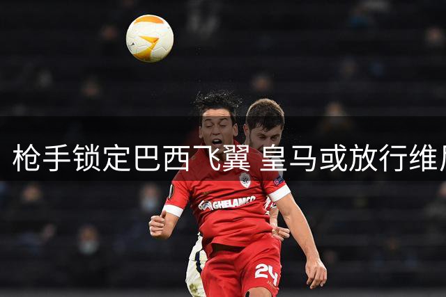 枪手锁定巴西飞翼 皇马或放行维尼修斯引爆英超转会市场