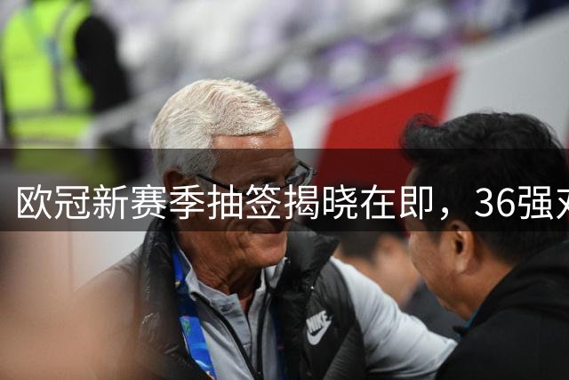 欧冠新赛季抽签揭晓在即，36强对决即刻上演