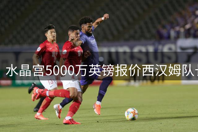 水晶宫5000万英镑报价西汉姆队长鲍文
