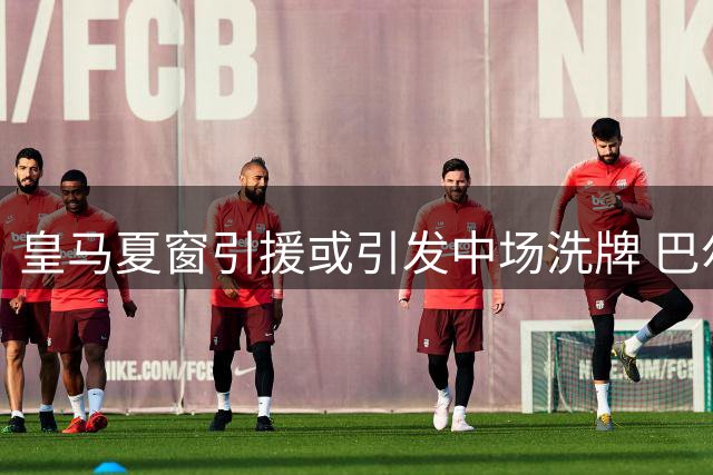 皇马夏窗引援或引发中场洗牌 巴尔韦德恐成战术调整牺牲品
