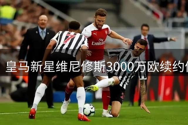 皇马新星维尼修斯3000万欧续约僵局 阿森纳伺机而动