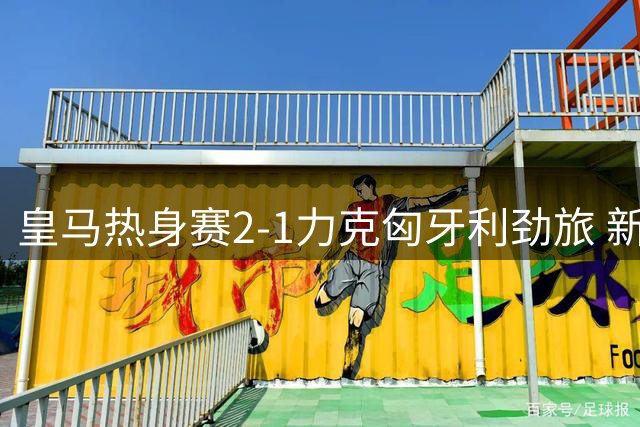 皇马热身赛2-1力克匈牙利劲旅 新援里瓦斯首秀建功