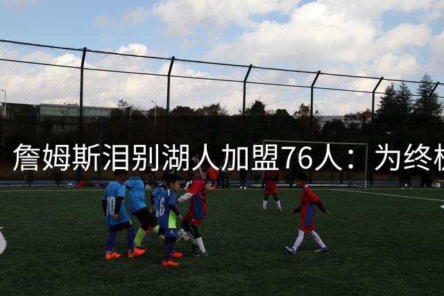 詹姆斯泪别湖人加盟76人：为终极冠军梦开启最后征程