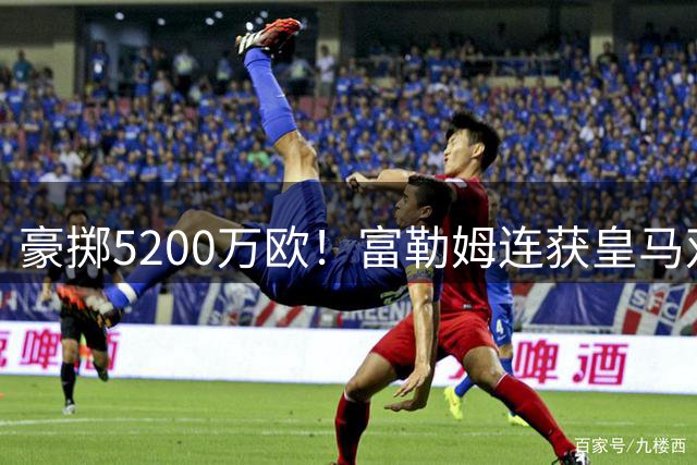 豪掷5200万欧！富勒姆连获皇马双星 国际足联高层震荡升级